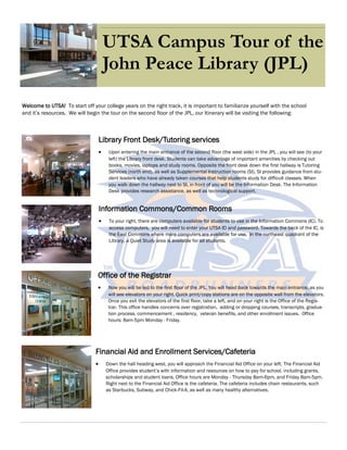 UTSA Campus Tour of the
John Peace Library (JPL)
Welcome to UTSA! To start off your college years on the right track, it is important to familiarize yourself with the school
and it’s resources. We will begin the tour on the second floor of the JPL, our Itinerary will be visiting the following:
Library Front Desk/Tutoring services
 Upon entering the main entrance of the second floor (the west side) in the JPL , you will see (to your
left) the Library front desk. Students can take advantage of important amenities by checking out
books, movies, laptops and study rooms. Opposite the front desk down the first hallway is Tutoring
Services (north end), as well as Supplemental Instruction rooms (SI). SI provides guidance from stu-
dent leaders who have already taken courses that help students study for difficult classes. When
you walk down the hallway next to SI, in front of you will be the Information Desk. The Information
Desk provides research assistance, as well as technological support.
Information Commons/Common Rooms
 To your right, there are computers available for students to use in the Information Commons (IC). To
access computers, you will need to enter your UTSA ID and password. Towards the back of the IC, is
the East Commons where more computers are available for use. In the northeast quadrant of the
Library, a Quiet Study area is available for all students.
Office of the Registrar
 Now you will be led to the first floor of the JPL. You will head back towards the main entrance, as you
will see elevators on your right. Quick print/copy stations are on the opposite wall from the elevators.
Once you exit the elevators of the first floor, take a left, and on your right is the Office of the Regis-
trar. This office handles concerns over registration, adding or dropping courses, transcripts, gradua-
tion process, commencement , residency, veteran benefits, and other enrollment issues. Office
hours: 8am-5pm Monday - Friday.
Financial Aid and Enrollment Services/Cafeteria
 Down the hall heading west, you will approach the Financial Aid Office on your left. The Financial Aid
Office provides student’s with information and resources on how to pay for school, including grants,
scholarships and student loans. Office hours are Monday - Thursday 8am-6pm, and Friday 8am-5pm.
Right next to the Financial Aid Office is the cafeteria. The cafeteria includes chain restaurants, such
as Starbucks, Subway, and Chick-Fil-A, as well as many healthy alternatives.
 