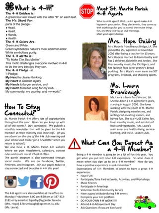 What Can You Expect As
a 4-H Member?
Being a 4-H member is going to be a lot of fun this year. You
get what you put into your 4-H experience. So what does it
mean when you sign up to be a 4-H member? How do you
have a positive experience as a 4-H member?
Expectations of 4-H Members in order to have a great 4-H
experience:
• Have FUN
• Participate/Take Part in Events, Activities, and Workshops
• Make Friends
• Participate in Meetings
• Volunteer to do Community Service
• Have a good attitude during 4-H events
• Complete your 4-H portfolio
• DO YOUR OWN 4-H WORK!!!!!
• Attend 4-H Achievement Day
• Ask Questions if you are Confused!
What is 4-H?
The 4-H Emblem is:
A green four-leaf clover with the letter "H" on each leaf.
The H’s Stand For:
parts of the pledge -
Head,
Heart,
Hands,
Health
The 4-H Colors Are:
Green and White.
Green symbolizes nature's most common color.
White symbolizes purity.
The 4-H Motto is:
"To Make The Best Better"
This motto challenges everyone involved in 4-H
to do the very best job they can.
The 4-H Pledge is:
“I Pledge:
My Head to clearer thinking
My Heart to Greater loyalty
My Hands to larger service, and
My Health to better living for my club,
My community, my country, and my world.”
How To Stay
Connected?
St. Martin Parish 4-H offers lots of opportunities
throughout the year. How can you keep up with
all of the events? Stay connected! We publish a
monthly newsletter that will be given to the 4-H
member at their monthly club meetings. (If you
are absent on the day of the 4-H club meeting-ask
your school club leader for a newsletter when you
return to school.)
We also have a St. Martin Parish 4-H website
where we post newsletters, calendars, contest
rules and much more! Check it often.
The parish program is also connected through
social media. We are on Facebook, Twitter,
Pinterest, and Instagram. Join our pages today to
stay connected and be active in 4-H this year!
The 4-H agents are also available at the office on
Monday-Friday from 8:00 am-4:30 pm at 337-332-
2181 or by email at: hguidry@agcenter.lsu.edu
(Mrs. Hope) & lbrumbaugh@agcenter.lsu.edu
(Ms. Laura).
Meet St. Martin Parish
4-H Agents
What is a 4-H agent? Well….a 4-H agent makes 4-H
happen in your parish. They plan events, they come up
with workshops for you to attend, they make things
fun, and they visit you at club meetings.
Meet your agents below:
Mrs. Hope Guidry
Mrs. Hope is from Breaux Bridge, LA. She
joined the LSU Agcenter in November
2006 after being a teacher for 13 years.
Mrs. Hope is married to Kevin Guidry and
has 2 children, Gabrielle and Jordan. She
likes country music, the LSU tigers, and
her favorite food is her granny’s bread
pudding. Mrs. Hope’s main areas are SET
programs, livestock, and shooting sports.
Ms. Laura
Brumbaugh
Ms. Laura is from Port Vincent, LA.
She has been a 4-H agent for 9 years,
starting in August 2006. She loves
working with the youth of St. Martin
Parish, designing newsletters, and
writing club meeting lessons, and
having fun. She is a HUGE Saints fan,
loves country music, and eats lots of
fruits and vegetables. Ms. Laura’s
main areas are healthy living, service-
learning, and the Jr. Leader Club.
 