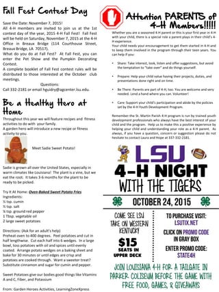 Attention PARENTS of
4-H Members!!!!!
Whether you are a seasoned 4-H parent or this is your first year in 4-H
with your child, there is a special role a parent plays in their child’s 4-
H experience.
Your child needs your encouragement to get them started in 4-H and
to keep them involved in the program through their teen years. You
can help if you:
• Share: Take interest, look, listen and offer suggestions, but avoid
the temptation to “take over” and do things yourself.
• Prepare: Help your child value having their projects, duties, and
presentations done right and on time.
• Be There: Parents are part of 4-H, too. You are welcome and very
needed. Lend a hand where you can. Volunteer!
• Care: Support your child’s participation and abide by the policies
set by the 4-H Youth Development Program.
Remember-the St. Martin Parish 4-H program is run by trained youth
development professionals who always have the best interest of your
child and the program. Help us to make this a positive experience by
helping your child and understanding your role as a 4-H parent. As
always, if you have a question, concern or suggestion please do not
hesitate to contact Laura and Hope at 337-332-2181.
Fall Fest Contest Day
Save the Date: November 7, 2015!
All 4-H members are invited to join us at the 1st
contest day of the year, 2015 4-H Fall Fest! Fall Fest
will be held on Saturday, November 7, 2015 at the 4-H
Office in Breaux Bridge (114 Courthouse Street,
Breaux Bridge, LA 70517).
What do you do at Fall Fest? At Fall Fest, you can
enter the Pet Show and the Pumpkin Decorating
Contest.
A complete booklet of Fall Fest contest rules will be
distributed to those interested at the October club
meetings.
Questions:
Call 332-2181 or email hguidry@agcenter.lsu.edu.
Be a Healthy Hero at
Home
Throughout this year we will feature recipes and fitness
activities to do with your family.
A garden hero will introduce a new recipe or fitness
activity to you.
Meet Sadie Sweet Potato!
Sadie is grown all over the United States, especially in
warm climates like Louisiana! The plant is a vine, but we
eat the root. It takes 3-6 months for the plant to be
ready to be picked.
Try It At Home: Oven-Baked Sweet Potato Fries
Ingredients:
½ tsp. cumin
½ tsp. salt
¼ tsp. ground red pepper
1 Tbsp. vegetable oil
2 large sweet potatoes
Directions: (Ask for an adult’s help)
Preheat oven to 400 degrees. Peel potatoes and cut in
half lengthwise. Cut each half into 6 wedges. In a large
bowl, toss potatoes with oil and spices until evenly
coated. Arrange potato wedges on a baking sheet and
bake for 30 minutes or until edges are crisp and
potatoes are cooked through. Want a sweeter treat?
Substitute cinnamon and sugar for cumin and pepper.
Sweet Potatoes give our bodies good things like Vitamins
A and C, Fiber, and Potassium
From: Garden Heroes Activities, LearningZoneXpress
 