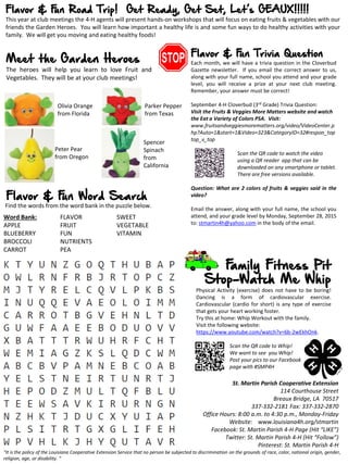 Flavor & Fun Road Trip! Get Ready, Get Set, Let’s GEAUX!!!!!
This year at club meetings the 4-H agents will present hands-on workshops that will focus on eating fruits & vegetables with our
friends the Garden Heroes. You will learn how important a healthy life is and some fun ways to do healthy activities with your
family. We will get you moving and eating healthy foods!
Meet the Garden Heroes
The heroes will help you learn to love Fruit and
Vegetables. They will be at your club meetings!
“It is the policy of the Louisiana Cooperative Extension Service that no person be subjected to discrimination on the grounds of race, color, national origin, gender,
religion, age, or disability. “
Family Fitness Pit
Stop-Watch Me Whip
Physical Activity (exercise) does not have to be boring!
Dancing is a form of cardiovascular exercise.
Cardiovascular (cardio for short) is any type of exercise
that gets your heart working foster.
Try this at home: Whip Workout with the family.
Visit the following website:
https://www.youtube.com/watch?v=6b-2wEkhOnk.
Scan the QR code to Whip!
We want to see you Whip!
Post your pics to our Facebook
page with #SMP4H
Flavor & Fun Trivia Question
Each month, we will have a trivia question in the Cloverbud
Gazette newsletter. If you email the correct answer to us,
along with your full name, school you attend and your grade
level, you will receive a prize at your next club meeting.
Remember, your answer must be correct!
September 4-H Cloverbud (3rd Grade) Trivia Question:
Visit the Fruits & Veggies More Matters website and watch
the Eat a Variety of Colors PSA. Visit:
www.fruitsandveggiesmorematters.org/video/VideoCenter.p
hp?Auto=1&start=1&Video=323&CategoryID=32#respon_top
top_v_top
Scan the QR code to watch the video
using a QR reader app that can be
downloaded on any smartphone or tablet.
There are free versions available.
Question: What are 2 colors of fruits & veggies said in the
video?
Email the answer, along with your full name, the school you
attend, and your grade level by Monday, September 28, 2015
to: stmartin4h@yahoo.com in the body of the email.
St. Martin Parish Cooperative Extension
114 Courthouse Street
Breaux Bridge, LA 70517
337-332-2181 Fax: 337-332-2870
Office Hours: 8:00 a.m. to 4:30 p.m., Monday-Friday
Website: www.louisiana4h.org/stmartin
Facebook: St. Martin Parish 4-H Page (Hit “LIKE”)
Twitter: St. Martin Parish 4-H (Hit “Follow”)
Pinterest: St. Martin Parish 4-H
Word Bank:
APPLE
BLUEBERRY
BROCCOLI
CARROT
FLAVOR
FRUIT
FUN
NUTRIENTS
PEA
SWEET
VEGETABLE
VITAMIN
Flavor & Fun Word Search
Find the words from the word bank in the puzzle below.
Olivia Orange
from Florida
Parker Pepper
from Texas
Peter Pear
from Oregon
Spencer
Spinach
from
California
 