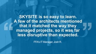 SKYSITE is so easy to learn.
A few of the architects mentioned
that it matched the way they
managed projects, so it was far
less disruptive than expected.
FFA's IT Manager, Josh R.
 
