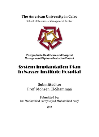 The American University in Cairo
School of Business - Management Center
Postgraduate Healthcare and Hospital
Management Diploma Gradation Project
System Implantation Plan
in Nasser Institute Hospital
Submitted to:
Prof. Mohsen El-Shammaa
Submitted by:
Dr. Mohammed Fathy Sayed Mohammed Zaky
2013
 