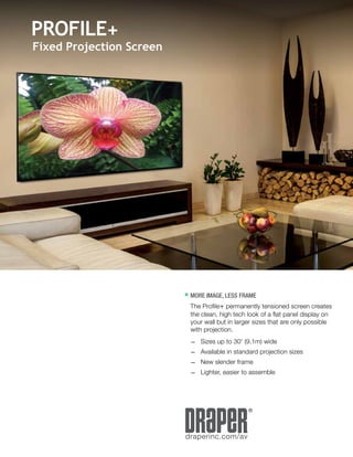 residentialtechnology.draperinc.com/	 1
®
draperinc.com/av
	MORE IMAGE, LESS FRAME
	 The Profile+ permanently tensioned screen creates
the clean, high tech look of a flat panel display on
your wall but in larger sizes that are only possible
with projection.
	 —	 Sizes up to 30' (9.1m) wide
	 —	 Available in standard projection sizes
	 —	 New slender frame
	 —	 Lighter, easier to assemble
PROFILE+
Fixed Projection Screen
 