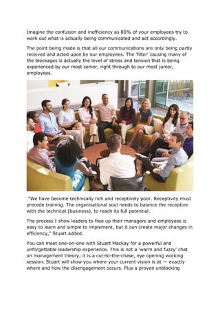 Imagine the confusion and inefficiency as 80% of your employees try to
work out what is actually being communicated and act accordingly.
The point being made is that all our communications are only being partly
received and acted upon by our employees. The 'filter' causing many of
the blockages is actually the level of stress and tension that is being
experienced by our most senior, right through to our most junior,
employees.
“We have become technically rich and receptively poor. Receptivity must
precede training. The organisational soul needs to balance the receptive
with the technical (business), to reach its full potential.
The process I show leaders to free up their managers and employees is
easy to learn and simple to implement, but it can create major changes in
efficiency," Stuart added.
You can meet one-on-one with Stuart Mackay for a powerful and
unforgettable leadership experience. This is not a ‘warm and fuzzy’ chat
on management theory; it is a cut-to-the-chase, eye opening working
session. Stuart will show you where your current vision is at — exactly
where and how the disengagement occurs. Plus a proven unblocking
 