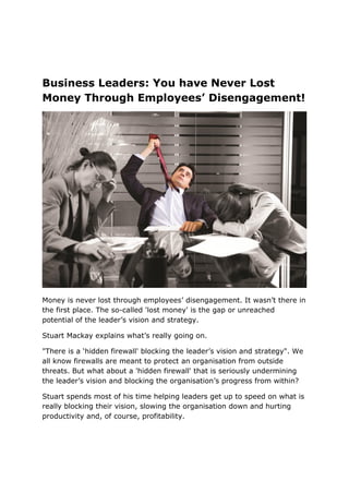 Business Leaders: You have Never Lost
Money Through Employees’ Disengagement!
Money is never lost through employees’ disengagement. It wasn’t there in
the first place. The so-called 'lost money' is the gap or unreached
potential of the leader’s vision and strategy.
Stuart Mackay explains what’s really going on.
"There is a ‘hidden firewall' blocking the leader’s vision and strategy". We
all know firewalls are meant to protect an organisation from outside
threats. But what about a 'hidden firewall' that is seriously undermining
the leader’s vision and blocking the organisation’s progress from within?
Stuart spends most of his time helping leaders get up to speed on what is
really blocking their vision, slowing the organisation down and hurting
productivity and, of course, profitability.
 
