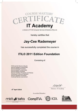IT Academy
a division of IT SA Computer Services & Solutions (Pty) Ltd.
hereby certifies that
Jay-Cee Rademeyer
has successfully completed the course in
ITIL® 2011 Edition Foundation
Consisting of:
ITIL® and the Service Lifecycle
Service Strategy Fundamentals
Service Strategy Processes
Service Design Fundamentals
Service Design Processes
Service Transition Processes and Policies
Introduction to Service Operation
Service Operation Processes
Continual Service Improvement
6th
April 2016
 