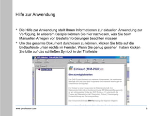 www.pr-ofession.com
Hilfe zur Anwendung
• Die Hilfe zur Anwendung stellt Ihnen Informationen zur aktuellen Anwendung zur
Verfügung. In unserem Beispiel können Sie hier nachlesen, was Sie beim
Manuellen Anlegen von Bestellanforderungen beachten müssen
• Um das gesamte Dokument durchlesen zu können, klicken Sie bitte auf die
Bildlaufleiste unten rechts im Fenster. Wenn Sie genug gesehen haben klicken
Sie bitte auf das schließen Symbol in der Titelleiste
6
 