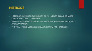 HETEROSIS
• HETEROSIS- REFERS TO SUPERIORITY OF F1, HYBRIDS IN ONE OR MORE
CHARACTERS OVER ITS PARENTS.
• HETEROSIS- AS INCREASE OF F1, OVER PARENTS IN GENERAL VIGOR, YIELD
AND ADAPTATION.
• THE TERM HYBRID VIGOR IS USED AS SYNONYM FOR HETEROSIS.
 