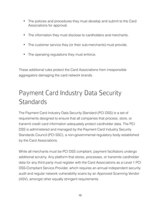 • The policies and procedures they must develop and submit to the Card
Associations for approval.
• The information they must disclose to cardholders and merchants.
• The customer service they (or their sub-merchants) must provide.
• The operating regulations they must enforce.
These additional rules protect the Card Associations from irresponsible
aggregators damaging the card network brands.
Payment Card Industry Data Security
Standards
The Payment Card Industry Data Security Standard (PCI DSS) is a set of
requirements designed to ensure that all companies that process, store, or
transmit credit card information adequately protect cardholder data. The PCI
DSS is administered and managed by the Payment Card Industry Security
Standards Council (PCI SSC), a non-governmental regulatory body established
by the Card Associations.
While all merchants must be PCI DSS compliant, payment facilitators undergo
additional scrutiny. Any platform that stores, processes, or transmits cardholder
data for any third party must register with the Card Associations as a Level 1 PCI
DSS-Compliant Service Provider, which requires an annual independent security
audit and regular network vulnerability scans by an Approved Scanning Vendor
(ASV), amongst other equally stringent requirements.
13
 