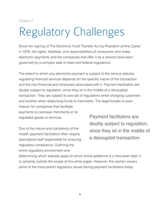 Chapter 2
Regulatory Challenges
Since the signing of The Electronic Fund Transfer Act by President Jimmy Carter
in 1978, the rights, liabilities, and responsibilities of consumers who make
electronic payments and the companies that offer it as a service have been
governed by a complex web of state and federal regulations.
The extent to which any electronic payment is subject to the various statutes
regulating ﬁnancial services depends on the speciﬁc nature of the transaction
and the risk (ﬁnancial and otherwise) associated with it. Payment facilitators are
doubly subject to regulation, since they sit in the middle of a decoupled
transaction. They are subject to one set of regulations when charging customers
and another when disbursing funds to merchants. The legal burden is even
heavier for companies that facilitate
payments to overseas merchants or for
regulated goods or services.
Due to the nature and complexity of the
model, payment facilitators often require
specialized staff responsible for ensuring
regulatory compliance. Outlining the
entire regulatory environment and
determining which statutes apply to which online platforms is a herculean task; it
is certainly outside the scope of this white paper. However, this section covers
some of the more potent regulatory issues facing payment facilitators today.
5
Payment facilitators are
doubly subject to regulation,
since they sit in the middle of
a decoupled transaction.
 