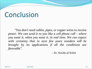 Conclusion
“You don’t need cables, pipes, or copper wires to receive
power. We can send it to you like a cell phone call – where
you want it, when you want it, in real time. We can expect
with certainty that in next few years wonders will be
brought by its applications if all the conditions are
favorable”.
-- Dr. Neville of NASA
10/07/16 23AOT-ECE
 
