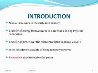 INTRODUCTION
Nikola Tesla work in the early 20th century
Transfer of energy from a source to a receiver done by Physical 
connection.
Transfer of power over the microwave band is known as MPT
Wire- less device, capable of being remotely powered
Rectenna is used to receive the power
10/07/16 3AOT-ECE
 