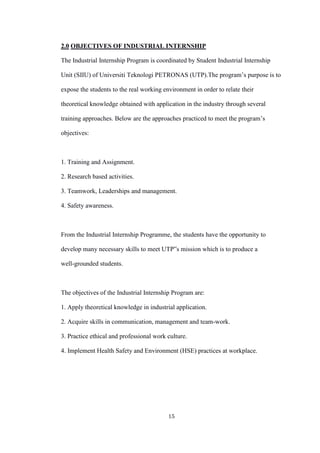 15
2.0 OBJECTIVES OF INDUSTRIAL INTERNSHIP
The Industrial Internship Program is coordinated by Student Industrial Internship
Unit (SIIU) of Universiti Teknologi PETRONAS (UTP).The program’s purpose is to
expose the students to the real working environment in order to relate their
theoretical knowledge obtained with application in the industry through several
training approaches. Below are the approaches practiced to meet the program’s
objectives:
1. Training and Assignment.
2. Research based activities.
3. Teamwork, Leaderships and management.
4. Safety awareness.
From the Industrial Internship Programme, the students have the opportunity to
develop many necessary skills to meet UTP‟s mission which is to produce a
well-grounded students.
The objectives of the Industrial Internship Program are:
1. Apply theoretical knowledge in industrial application.
2. Acquire skills in communication, management and team-work.
3. Practice ethical and professional work culture.
4. Implement Health Safety and Environment (HSE) practices at workplace.
 
