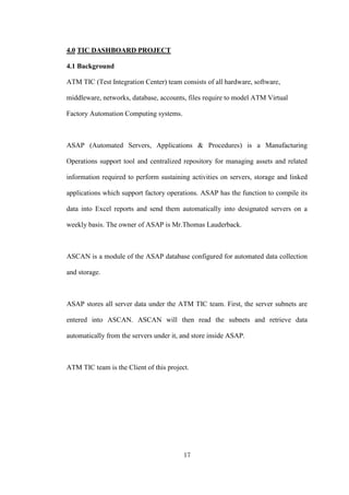 17
4.0 TIC DASHBOARD PROJECT
4.1 Background
ATM TIC (Test Integration Center) team consists of all hardware, software,
middleware, networks, database, accounts, files require to model ATM Virtual
Factory Automation Computing systems.
ASAP (Automated Servers, Applications & Procedures) is a Manufacturing
Operations support tool and centralized repository for managing assets and related
information required to perform sustaining activities on servers, storage and linked
applications which support factory operations. ASAP has the function to compile its
data into Excel reports and send them automatically into designated servers on a
weekly basis. The owner of ASAP is Mr.Thomas Lauderback.
ASCAN is a module of the ASAP database configured for automated data collection
and storage.
ASAP stores all server data under the ATM TIC team. First, the server subnets are
entered into ASCAN. ASCAN will then read the subnets and retrieve data
automatically from the servers under it, and store inside ASAP.
ATM TIC team is the Client of this project.
 