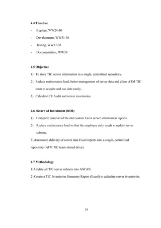 19
4.4 Timeline
- Explore, WW24-30
- Development, WW31-36
- Testing, WW37-38
- Documentation, WW39
4.5 Objective
1) To store TIC server information in a single, centralized repository.
2) Reduce maintenance load, better management of server data and allow ATM TIC
team to acquire and use data easily.
3) Calculate CE Audit and server inventories.
4.6 Return of Investment (ROI)
1) Complete removal of the old custom Excel server information reports.
2) Reduce maintenance load so that the employee only needs to update server
subnets.
3) Automated delivery of server data Excel reports into a single, centralized
repository (ATM TIC team shared drive).
4.7 Methodology
1) Update all TIC server subnets into ASCAN.
2) Create a TIC Inventories Summary Report (Excel) to calculate server inventories.
 