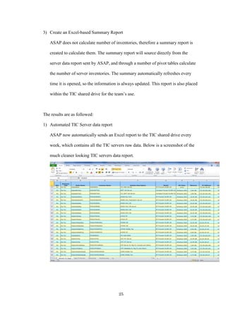 25
3) Create an Excel-based Summary Report
ASAP does not calculate number of inventories, therefore a summary report is
created to calculate them. The summary report will source directly from the
server data report sent by ASAP, and through a number of pivot tables calculate
the number of server inventories. The summary automatically refreshes every
time it is opened, so the information is always updated. This report is also placed
within the TIC shared drive for the team’s use.
The results are as followed:
1) Automated TIC Server data report
ASAP now automatically sends an Excel report to the TIC shared drive every
week, which contains all the TIC servers raw data. Below is a screenshot of the
much cleaner looking TIC servers data report.
 