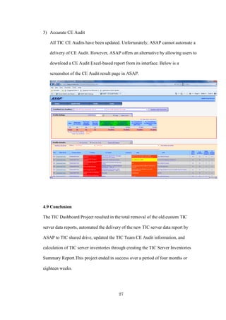 27
3) Accurate CE Audit
All TIC CE Audits have been updated. Unfortunately, ASAP cannot automate a
delivery of CE Audit. However, ASAP offers an alternative by allowing users to
download a CE Audit Excel-based report from its interface. Below is a
screenshot of the CE Audit result page in ASAP.
4.9 Conclusion
The TIC Dashboard Project resulted in the total removal of the old custom TIC
server data reports, automated the delivery of the new TIC server data report by
ASAP to TIC shared drive, updated the TIC Team CE Audit information, and
calculation of TIC server inventories through creating the TIC Server Inventories
Summary Report.This project ended in success over a period of four months or
eighteen weeks.
 