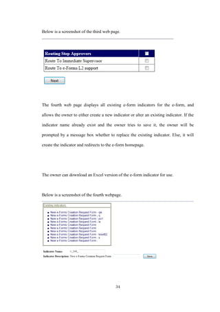 34
Below is a screenshot of the third web page.
The fourth web page displays all existing e-form indicators for the e-form, and
allows the owner to either create a new indicator or alter an existing indicator. If the
indicator name already exist and the owner tries to save it, the owner will be
prompted by a message box whether to replace the existing indicator. Else, it will
create the indicator and redirects to the e-form homepage.
The owner can download an Excel version of the e-form indicator for use.
Below is a screenshot of the fourth webpage.
 