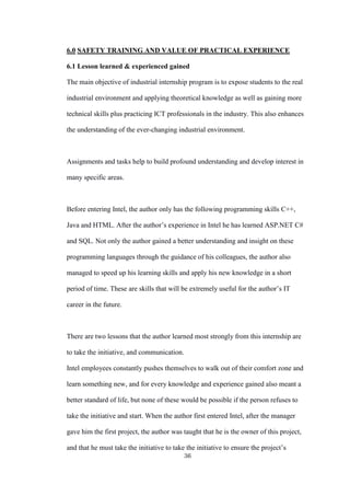 36
6.0 SAFETY TRAINING AND VALUE OF PRACTICAL EXPERIENCE
6.1 Lesson learned & experienced gained
The main objective of industrial internship program is to expose students to the real
industrial environment and applying theoretical knowledge as well as gaining more
technical skills plus practicing ICT professionals in the industry. This also enhances
the understanding of the ever-changing industrial environment.
Assignments and tasks help to build profound understanding and develop interest in
many specific areas.
Before entering Intel, the author only has the following programming skills C++,
Java and HTML. After the author’s experience in Intel he has learned ASP.NET C#
and SQL. Not only the author gained a better understanding and insight on these
programming languages through the guidance of his colleagues, the author also
managed to speed up his learning skills and apply his new knowledge in a short
period of time. These are skills that will be extremely useful for the author’s IT
career in the future.
There are two lessons that the author learned most strongly from this internship are
to take the initiative, and communication.
Intel employees constantly pushes themselves to walk out of their comfort zone and
learn something new, and for every knowledge and experience gained also meant a
better standard of life, but none of these would be possible if the person refuses to
take the initiative and start. When the author first entered Intel, after the manager
gave him the first project, the author was taught that he is the owner of this project,
and that he must take the initiative to take the initiative to ensure the project’s
 