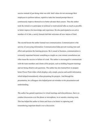 37
success instead of just doing what was told. Intel values do not encourage their
employees to perform tedious, repetitive tasks but instead prompt them to
continuously improve themselves to better advance their careers. Thus the author
took the initiative to participate in technical or motivational talks as much as possible
to better improve his knowledge and experience. He also participated as an active
member of i-Cube, a newly formed club that welcomes all new interns of Intel.
The second lesson the author learned was communication. Communication is the
activity of conveying information. Communication helps prevent wasting time and
effort and quickens the learning process. Be it casual or business, communication is
extremely important because something as simple as a one minute consultation can
often mean the success or failure of a task. The author is encouraged to communicate
with the team members and clients of his project, such as holding frequent meetings
and not being afraid to ask questions. The author has also learned how to prepare
better Power Point slides which displays only simple, precise and useful information
which helped tremendously when presenting his projects. And through his
presentation, his colleagues also helped point out mistakes in his presentation and
understanding.
The author has gained experience in virtual meetings and teleconference, that is to
conduct discussions over the phone or microphone, in or outside a meeting room.
This has helped the author to listen and focus a lot better in capturing and
remembering important details over a discussion.
 