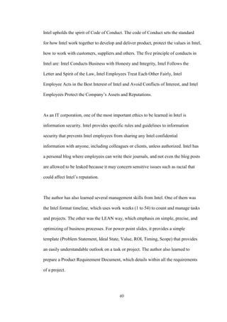 40
Intel upholds the spirit of Code of Conduct. The code of Conduct sets the standard
for how Intel work together to develop and deliver product, protect the values in Intel,
how to work with customers, suppliers and others. The five principle of conducts in
Intel are: Intel Conducts Business with Honesty and Integrity, Intel Follows the
Letter and Spirit of the Law, Intel Employees Treat Each Other Fairly, Intel
Employee Acts in the Best Interest of Intel and Avoid Conflicts of Interest, and Intel
Employees Protect the Company’s Assets and Reputations.
As an IT corporation, one of the most important ethics to be learned in Intel is
information security. Intel provides specific rules and guidelines to information
security that prevents Intel employees from sharing any Intel confidential
information with anyone, including colleagues or clients, unless authorized. Intel has
a personal blog where employees can write their journals, and not even the blog posts
are allowed to be leaked because it may concern sensitive issues such as racial that
could affect Intel’s reputation.
The author has also learned several management skills from Intel. One of them was
the Intel format timeline, which uses work weeks (1 to 54) to count and manage tasks
and projects. The other was the LEAN way, which emphasis on simple, precise, and
optimizing of business processes. For power point slides, it provides a simple
template (Problem Statement, Ideal State, Value, ROI, Timing, Scope) that provides
an easily understandable outlook on a task or project. The author also learned to
prepare a Product Requirement Document, which details within all the requirements
of a project.
 