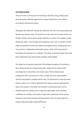 43
7.0 CONCLUSION
These 28 weeks of training at Intel Technology Sdn Bhd, Penang, Malaysia has
given the author a fabulous opportunity to expose himself into a real working
environment and industrial culture.
Throughout this Industrial Training, the author has met with a lot of great people and
learned many things in Intel. The team he was with in this short amount of time was
friendly, brilliant, and constantly pushes themselves to achieve the company’s goals.
Despite the author’s shortcomings and inexperience, they were very patient with the
author and guided him firmly but without encouraging reliance, changing him into a
more proactive, independent and friendlier person, all the while increasing his
knowledge and experience in a workplace. The author is eternally grateful and would
like to thank them once more for their guidance and friendship.
The author has also gained a great deal of knowledge throughout his internship in
Intel. He has learned new programming skills, adding into his arsenal useful
knowledge that would aid him in his future career. He has learned proper
management skills, knowing how to chart a simply and easily understandable
timeline being objective-minded with his tasks. He learned how to keep documents
precise, simple, not too brief or detailed that the others would not understand the
nature of his projects. The author also learned to communicate better. He has
attended numerous meetings and no longer has stage frights, and could speak
confidently but carefully of his points to make others understand. He has gained
experience with virtual meetings and teleconferences and can speak properly to
foreign employees despite cultural differences.
 