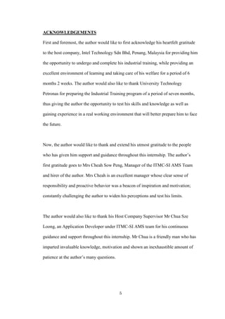 5
ACKNOWLEDGEMENTS
First and foremost, the author would like to first acknowledge his heartfelt gratitude
to the host company, Intel Technology Sdn Bhd, Penang, Malaysia for providing him
the opportunity to undergo and complete his industrial training, while providing an
excellent environment of learning and taking care of his welfare for a period of 6
months 2 weeks. The author would also like to thank University Technology
Petronas for preparing the Industrial Training program of a period of seven months,
thus giving the author the opportunity to test his skills and knowledge as well as
gaining experience in a real working environment that will better prepare him to face
the future.
Now, the author would like to thank and extend his utmost gratitude to the people
who has given him support and guidance throughout this internship. The author’s
first gratitude goes to Mrs Cheah Sow Peng, Manager of the ITMC-SI AMS Team
and hirer of the author. Mrs Cheah is an excellent manager whose clear sense of
responsibility and proactive behavior was a beacon of inspiration and motivation;
constantly challenging the author to widen his perceptions and test his limits.
The author would also like to thank his Host Company Supervisor Mr Chua Sze
Loong, an Application Developer under ITMC-SI AMS team for his continuous
guidance and support throughout this internship. Mr Chua is a friendly man who has
imparted invaluable knowledge, motivation and shown an inexhaustible amount of
patience at the author’s many questions.
 