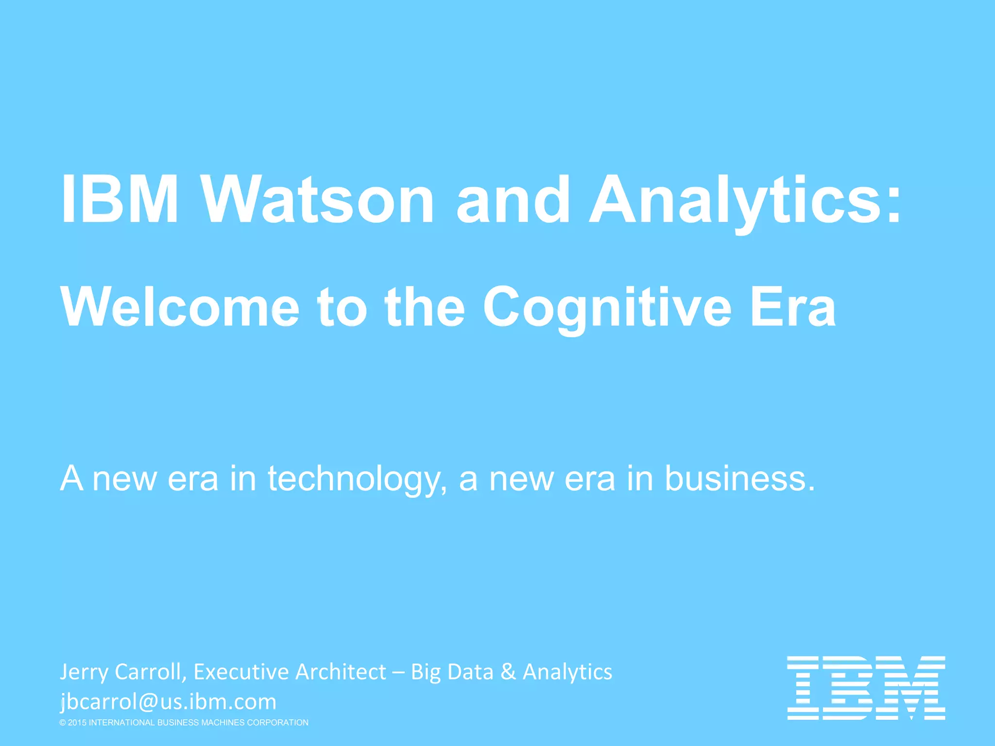 © 2015 INTERNATIONAL BUSINESS MACHINES CORPORATION
IBM Watson and Analytics:
Welcome to the Cognitive Era
A new era in technology, a new era in business.
Jerry Carroll, Executive Architect – Big Data & Analytics
jbcarrol@us.ibm.com
 