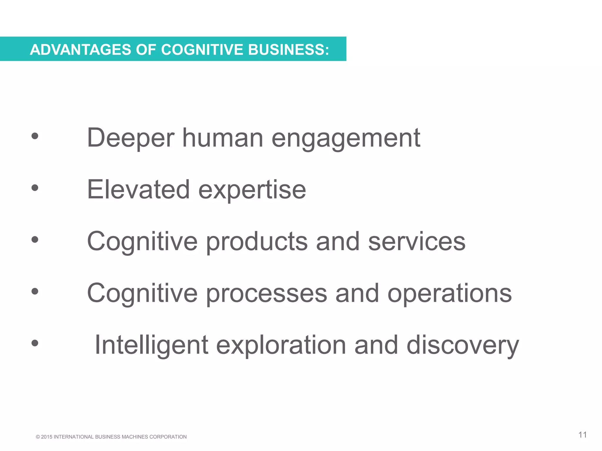 © 2015 INTERNATIONAL BUSINESS MACHINES CORPORATION
• Deeper human engagement
• Elevated expertise
• Cognitive products and services
• Cognitive processes and operations
• Intelligent exploration and discovery
ADVANTAGES OF COGNITIVE BUSINESS:
11
 