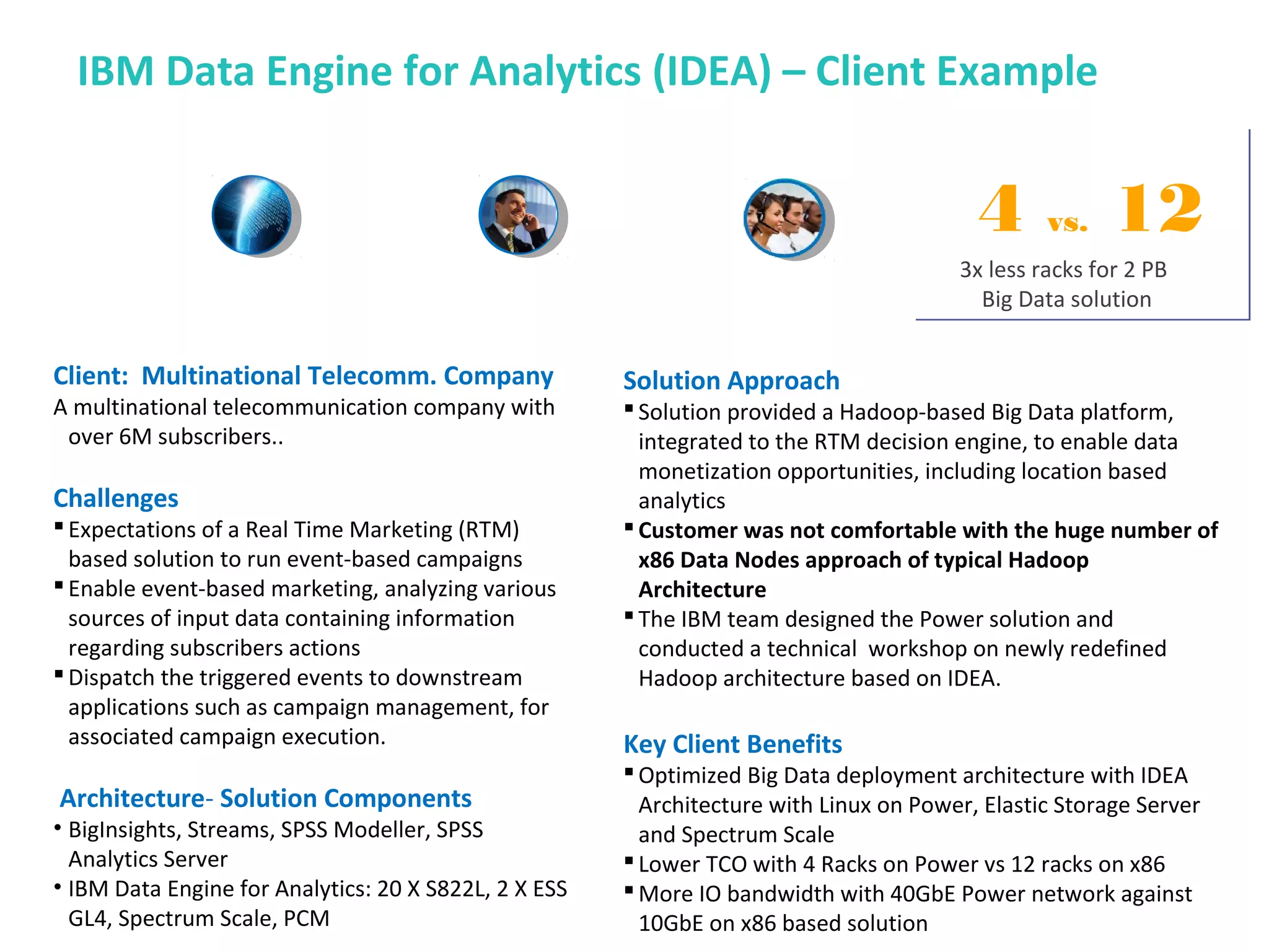 IBM Data Engine for Analytics (IDEA) – Client Example
Client: Multinational Telecomm. Company
A multinational telecommunication company with
over 6M subscribers..
Challenges
Expectations of a Real Time Marketing (RTM)
based solution to run event-based campaigns
Enable event-based marketing, analyzing various
sources of input data containing information
regarding subscribers actions
Dispatch the triggered events to downstream
applications such as campaign management, for
associated campaign execution.
Architecture- Solution Components
• BigInsights, Streams, SPSS Modeller, SPSS
Analytics Server
• IBM Data Engine for Analytics: 20 X S822L, 2 X ESS
GL4, Spectrum Scale, PCM
Solution Approach
Solution provided a Hadoop-based Big Data platform,
integrated to the RTM decision engine, to enable data
monetization opportunities, including location based
analytics
Customer was not comfortable with the huge number of
x86 Data Nodes approach of typical Hadoop
Architecture
The IBM team designed the Power solution and
conducted a technical workshop on newly redefined
Hadoop architecture based on IDEA.
Key Client Benefits
Optimized Big Data deployment architecture with IDEA
Architecture with Linux on Power, Elastic Storage Server
and Spectrum Scale
Lower TCO with 4 Racks on Power vs 12 racks on x86
More IO bandwidth with 40GbE Power network against
10GbE on x86 based solution
3x less racks for 2 PB
Big Data solution
3x less racks for 2 PB
Big Data solution
4 vs. 12
 