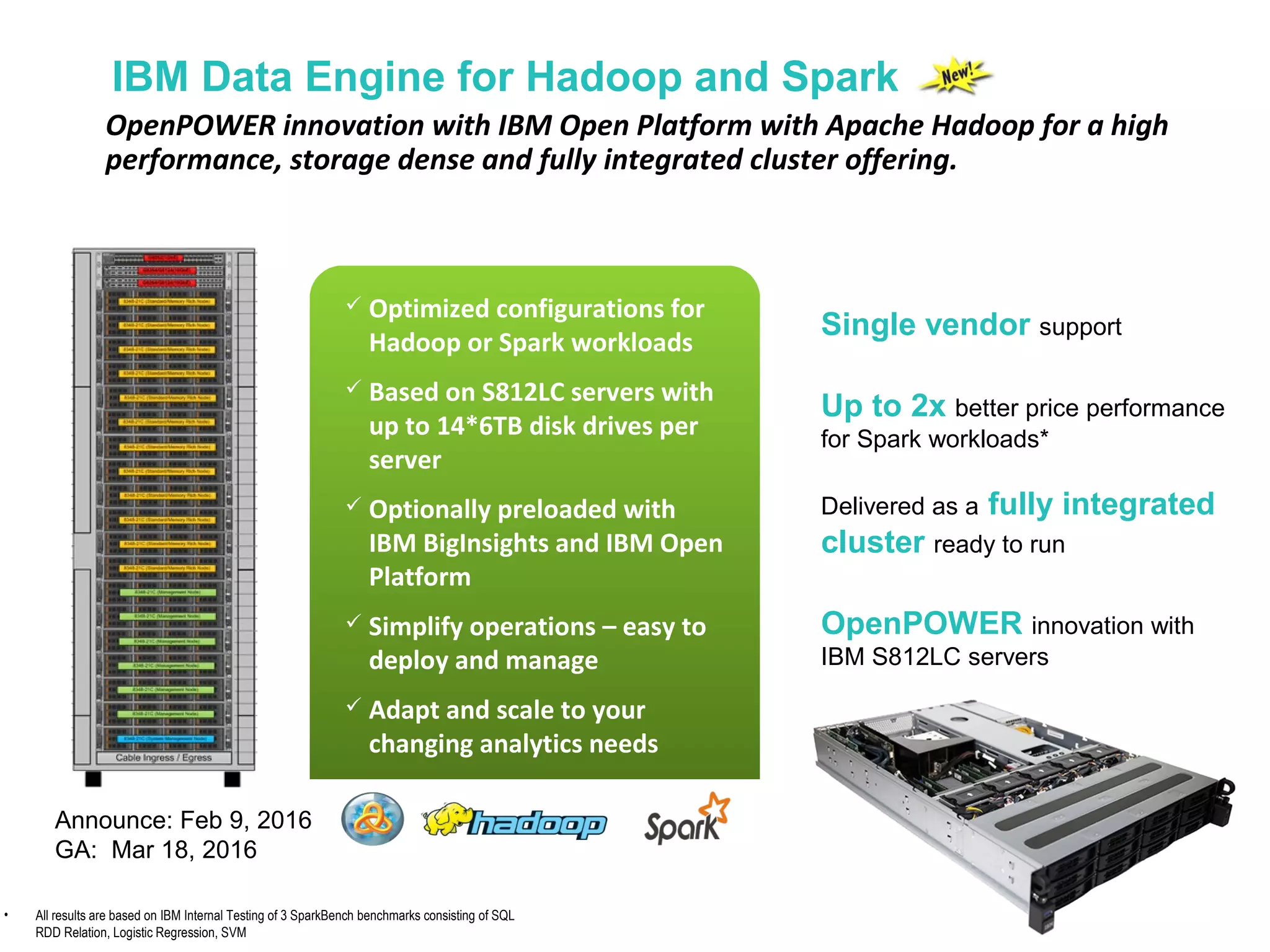 Single vendor support
Up to 2x better price performance
for Spark workloads*
Delivered as a fully integrated
cluster ready to run
OpenPOWER innovation with
IBM S812LC servers
 Optimized configurations for
Hadoop or Spark workloads
 Based on S812LC servers with
up to 14*6TB disk drives per
server
 Optionally preloaded with
IBM BigInsights and IBM Open
Platform
 Simplify operations – easy to
deploy and manage
 Adapt and scale to your
changing analytics needs
IBM Data Engine for Hadoop and Spark
OpenPOWER innovation with IBM Open Platform with Apache Hadoop for a high
performance, storage dense and fully integrated cluster offering.
• All results are based on IBM Internal Testing of 3 SparkBench benchmarks consisting of SQL
RDD Relation, Logistic Regression, SVM
Announce: Feb 9, 2016
GA: Mar 18, 2016
 