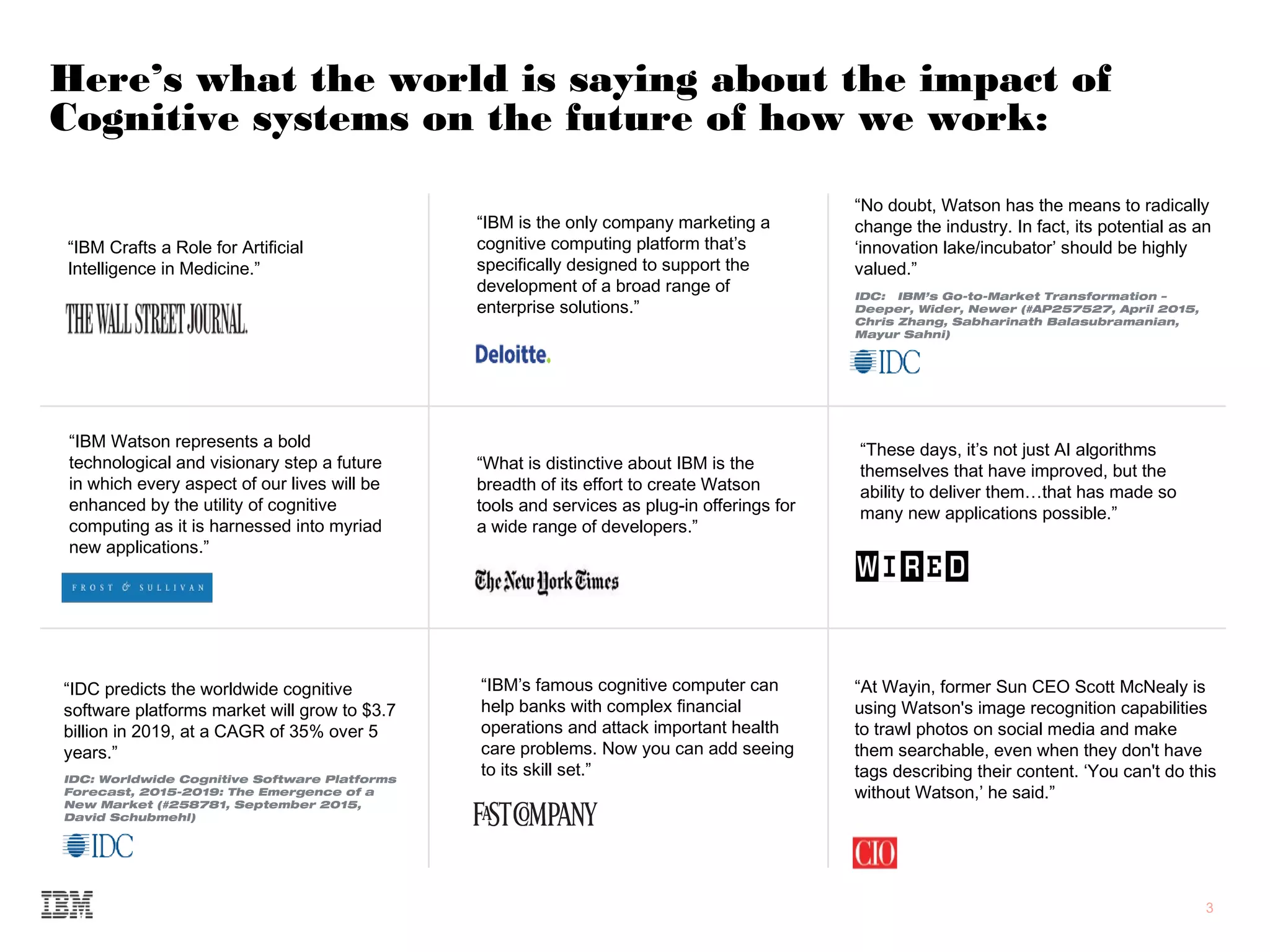 3
Here’s what the world is saying about the impact of
Cognitive systems on the future of how we work:
“IBM Crafts a Role for Artificial
Intelligence in Medicine.”
“IBM Watson represents a bold
technological and visionary step a future
in which every aspect of our lives will be
enhanced by the utility of cognitive
computing as it is harnessed into myriad
new applications.”
“What is distinctive about IBM is the
breadth of its effort to create Watson
tools and services as plug-in offerings for
a wide range of developers.”
“At Wayin, former Sun CEO Scott McNealy is
using Watson's image recognition capabilities
to trawl photos on social media and make
them searchable, even when they don't have
tags describing their content. ‘You can't do this
without Watson,’ he said.”
“IDC predicts the worldwide cognitive
software platforms market will grow to $3.7
billion in 2019, at a CAGR of 35% over 5
years.”
IDC: Worldwide Cognitive Software Platforms
Forecast, 2015-2019: The Emergence of a
New Market (#258781, September 2015,
David Schubmehl)
“IBM is the only company marketing a
cognitive computing platform that’s
specifically designed to support the
development of a broad range of
enterprise solutions.”
“No doubt, Watson has the means to radically
change the industry. In fact, its potential as an
‘innovation lake/incubator’ should be highly
valued.”
IDC: IBM’s Go-to-Market Transformation –
Deeper, Wider, Newer (#AP257527, April 2015,
Chris Zhang, Sabharinath Balasubramanian,
Mayur Sahni)
“IBM’s famous cognitive computer can
help banks with complex financial
operations and attack important health
care problems. Now you can add seeing
to its skill set.”
“These days, it’s not just AI algorithms
themselves that have improved, but the
ability to deliver them…that has made so
many new applications possible.”
 