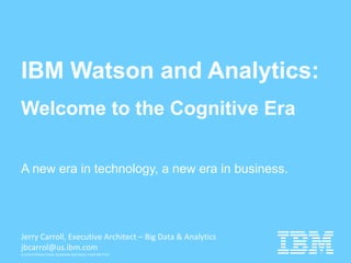 © 2015 INTERNATIONAL BUSINESS MACHINES CORPORATION
IBM Watson and Analytics:
Welcome to the Cognitive Era
A new era in technology, a new era in business.
Jerry Carroll, Executive Architect – Big Data & Analytics
jbcarrol@us.ibm.com
 