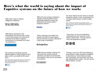 3
Here’s what the world is saying about the impact of
Cognitive systems on the future of how we work:
“IBM Crafts a Role for Artificial
Intelligence in Medicine.”
“IBM Watson represents a bold
technological and visionary step a future
in which every aspect of our lives will be
enhanced by the utility of cognitive
computing as it is harnessed into myriad
new applications.”
“What is distinctive about IBM is the
breadth of its effort to create Watson
tools and services as plug-in offerings for
a wide range of developers.”
“At Wayin, former Sun CEO Scott McNealy is
using Watson's image recognition capabilities
to trawl photos on social media and make
them searchable, even when they don't have
tags describing their content. ‘You can't do this
without Watson,’ he said.”
“IDC predicts the worldwide cognitive
software platforms market will grow to $3.7
billion in 2019, at a CAGR of 35% over 5
years.”
IDC: Worldwide Cognitive Software Platforms
Forecast, 2015-2019: The Emergence of a
New Market (#258781, September 2015,
David Schubmehl)
“IBM is the only company marketing a
cognitive computing platform that’s
specifically designed to support the
development of a broad range of
enterprise solutions.”
“No doubt, Watson has the means to radically
change the industry. In fact, its potential as an
‘innovation lake/incubator’ should be highly
valued.”
IDC: IBM’s Go-to-Market Transformation –
Deeper, Wider, Newer (#AP257527, April 2015,
Chris Zhang, Sabharinath Balasubramanian,
Mayur Sahni)
“IBM’s famous cognitive computer can
help banks with complex financial
operations and attack important health
care problems. Now you can add seeing
to its skill set.”
“These days, it’s not just AI algorithms
themselves that have improved, but the
ability to deliver them…that has made so
many new applications possible.”
 