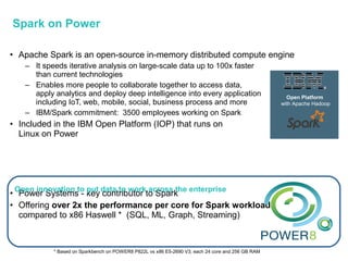 • Apache Spark is an open-source in-memory distributed compute engine
– It speeds iterative analysis on large-scale data up to 100x faster
than current technologies
– Enables more people to collaborate together to access data,
apply analytics and deploy deep intelligence into every application
including IoT, web, mobile, social, business process and more
– IBM/Spark commitment: 3500 employees working on Spark
• Included in the IBM Open Platform (IOP) that runs on
Linux on Power
• Power Systems - key contributor to Spark
• Offering over 2x the performance per core for Spark workloads
compared to x86 Haswell * (SQL, ML, Graph, Streaming)
Open Platform
with Apache Hadoop
Open innovation to put data to work across the enterprise
* Based on Sparkbench on POWER8 P822L vs x86 E5-2690 V3; each 24 core and 256 GB RAM
Spark on Power
 