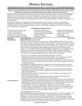 DONNA STEVENS
2825 Gabriella Street, #202 • Downers Grove, Illinois 60515 • (727) 415-3101 • dstevens01paws@gmail.com
Highly skilled sales management professional charged with forecasting, strategic planning, new product launch
and the structuring of long-term corporate goals and objectives, seeking to utilize skills, expertise and passionate
commitment to excellence in a challenging new position within a progressive organization.
Coordinate diverse personnel to efficiently execute even the most complex projects. Proficient in developing
staff to meet and exceed corporate and personal goals. Strategically plan operations from start to finish.
Skilled decision maker; able to anticipate potential conflicts and bring to prompt, mutually beneficial
resolution. Remain focused on maximizing revenue while maintaining the highest standards of integrity and
professionalism.
Exceptional at quickly developing and utilizing expertise in current and new products. Outstanding
interpersonal interaction; establish rapport with clients from all specialties and backgrounds, building
credibility and trust. Provide ongoing customer service and training, translating new business into long term,
loyal professional relationships.
LEADERSHIP COMPETENCIES:
• Innovative Sales Leadership • Training and Education • Budget/P&L Management
• Territory Management • Brand/Industry Knowledge • New Product Introduction
• Sales Trend Analysis • Prospecting/Lead Generation • Needs Assessment
• Territory Growth/Expansion • Human Resources • Marketing
• Revenue Comparison/Tracking • Business Analysis • Presentation Skills
RELATED BLUE BUFFALO, Chicago, Illinois 2009 to 2014
EXPERIENCE: Regional Director (2013 to 2014)
Oversaw all aspects of sales and management for Blue Buffalo within an eleven-state
$112 million territory Midwest territory. Responsible for all sales, coaching and training
activities for 6 Regional Managers each with an ancillary staff of between 45 to 80 part-
time Pet Detectives (demonstrators). Directed full sales and coaching cycle from initial
needs analysis and program development through program execution and long-term
support. Accountable for planning, implementing coaching skills and managing all areas
of operations, customer relations and team building. Analyzed current market and
competitor trends to form strategies for future opportunities. Prepared and cultivated
new ideas for educational training that drove revenue at the store level.
• Sourced, hired, trained and directed Regional Managers and staff.
• Managed and directed all aspects of successful territory sales campaigns; generated
significant profitable growth through the development of regional team.
• Utilized extensive knowledge of current and historical market trends to establish and
implement strategic sales objectives/business plans; held weekly meetings with staff
to ensure plan success.
• Established and implemented goals and objectives to focus team on successful sales.
• Developed and facilitated sales and customer service training to ensure profitability
and growth within defined territory.
• Traveled three weeks each month to various states; performed ride along with the
Regional Managers, discussed business objectives, promotional programs, sales plans
and coaching methods.
• Built relationships with Store Management, District Managers and Regional Vice
Presidents in each territory.
• Observed Regional Manager coaching, hiring, staff training and participated in
conducting Smart Sessions (training sessions for part-timers).
• Participated in strategic planning sessions to help define the path of the organization.
Accomplishments: » Grew Blue Buffalo in store presence in Petsmart from 4-8 square foot to a 52 square feet.
» Responsible for 194 Petco stores, 172 Petsmart stores, 41 Tractor Supply Company stores,
42 Pet Supplies Stores and 15 independent stores for a total of 464 stores.
» Generated sales of more than $37 million within Petco with a 37% growth (2014).
» Generated sales of more than $67 million within Petsmart with a 19% growth (2014).
» Territory contributed $372,033 or 3% above company average per store for Pet Cancer
Awareness which is 16% of the $2.3 million raised at Petco.
Accounts Manager (2011 to 2013)
Responsible for educating about Blue Buffalo products at the store, District Manager and
Regional VP levels for Petsmart and Petco. Conducted business reviews with Store
Managers to review sales results and future opportunities. Executed category concepts
including assortment reviews, pricing analysis, seasonal reviews, programs, new item
introductions, promotional planning, evaluation and consumer usage analysis. Developed
training programs for store associates in areas of natural nutrition.
Continued on Page Two
 