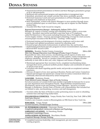 DONNA STEVENS Page Two
• Prepared PowerPoint presentations to District and Store Managers; presented to groups
of up to 100 participants.
• Monitored and communicated progress and opportunities to management team.
• Identified, prioritized and created activities that drove profitable growth.
• Performed numerous Lunch and Learn presentations to all Store Managers, Operations
Managers and employees at store level.
• Built relationships, worked with District Managers to move product through stores;
received additional space on retail floors, end caps and at register for Blue Buffalo
product lines.
Accomplishments: » Awarded 2012 Blue Truth Award for integrity.
Regional Demonstration Manager - Indianapolis, Indiana (2009 to 2011)
Managed all -aspects of hiring, training and scheduling teams within a seven-state
territory. Recruited, interviewed and built a part-time team of 75 employees
called Pet Detectives in 120 accounts including Petsmart, Petco, Pet Supplies Plus and
Tractor Supply retailers. Oversaw and managed scheduling coverage for retail accounts;
ensured proper execution of the BLUE Way “coaching” within region.
• Performed training and development of territory employees and in-store staff.
• Developed and updated presentation material for educating staff.
• Ensured proper placement of demonstrator at optimal time, day and location.
Accomplishments: » Implemented promotional and sales programs to ensure recommendation of products.
» Received MVP Award in 2010.
SEPHORA, Brandon, Florida/Canton, Connecticut 2006 to 2009
Skin Care Manager/Operation Lead (Manager)/Product Expert (Trainer)
Responsible for sales, client services, merchandising and all aspects of daily store
operations. Managed merchandise, inventory, weekly updates, vendor management and
employee scheduling. Served as a product expert and trainer for Sephora; traveled
nationally to train staff on skin care, color, fragrance and Science of Sephora.
• Maintained appropriate floor inventory levels, completed merchandising duties,
managed floor moves, produced aesthetic product displays and coordinated all aspects
of special event set-up.
• Consulted with clients regarding specific needs; and provide an exceptional customer
experience.
Accomplishments: » Oversaw all aspects of new store opening in Brandon, Florida and Canton, Connecticut.
» Opened and managed and opened new concept store in Canton, Connecticut which was
continually observed and analyzed by senior management.
LANCOME, Bradenton, Florida 2002 to 2006
Team Advisor/Counter Manager, State of Florida Territory
Served as Lancome on Location (LOL) team member responsible for between five to seven
up-scale department stores throughout Florida. Responsibilities included business
development, special events and assisting Counter Managers. Served as a Counter
Manager in Bradenton, Florida/State of Florida with responsibilities that included but
not limited to sales, merchandising, inventory and staff management.
Accomplishments: » Traveled within the State of Florida to under performing stores to assist in rebuilding
customer base and improving market share.
ENGLISH IDEAS COSMETICS, Tampa, Florida, New York City, New York 2000 to 2002
Field Sales Director
Created a new Cosmetic counter in Bloomingdales on 59th Street in New York City.
BORGHESE, Tampa, Florida 1996 to 2000
Account Executive, Florida/Georgia Territory
EDUCATION: ST. PETERSBURG COLLEGE, Clearwater, Florida
Completed undergraduate coursework in Business and Psychology.
LORRAINE’S ACADEMY, St. Petersburg, Florida
Completed Cosmetology Classes.
ALPHA SCHOOL OF MASSAGE, Boca Raton, Florida
Completed Massage Therapy Training.
CONTINUING • Completed numerous leadership, retail management, pet and cosmetic
EDUCATION: training programs.
 