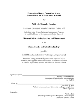 Evaluation of Power Generation System
Architectures for Manned Mars Missions
by
Wilfredo Alexander Sanchez
B.S. Nuclear Engineering Technology, Excelsior College, 2013
Submitted to the System Design and Management Program
in partial fulfillment of the requirements for the degree of
Master of Science in Engineering and Management
at the
Massachusetts Institute of Technology
June 2015
© 2015 Massachusetts Institute of Technology. All rights reserved.
The author hereby grant to MIT permission to reproduce and to
distribute publicly paper and electronic copies of this thesis document
in whole or in part in any medium now known or hereafter created.
Signature of Author:____________________________________________________________________
Wilfredo Alexander Sanchez
Department of System Design and Management
May 8th, 2015
Certified by:__________________________________________________________________________
Olivier L. de Weck
Professor of Aeronautics and Astronautics and Engineering Systems
Thesis Supervisor
Accepted by:__________________________________________________________________________
Patrick A. Hale
Director, System Design and Management Fellows Program
Engineering Systems Division
 