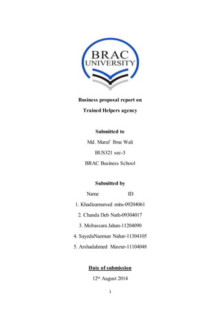 1
Business proposal report on
Trained Helpers agency
Submitted to
Md. Maruf Ibne Wali
BUS321 sec-3
BRAC Business School
Submitted by
Name ID
1. Khadizamursed mitu-09204061
2. Chanda Deb Nath-09304017
3. Mobassara Jahan-11204090
4. SayedaNazmun Nahar-11304105
5. Arshadahmed Masrur-11104048
Date of submission
12th August 2014
 