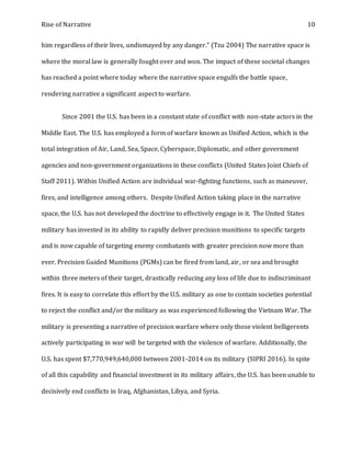 Rise of Narrative 10
him regardless of their lives, undismayed by any danger." (Tzu 2004) The narrative space is
where the moral law is generally fought over and won. The impact of these societal changes
has reached a point where today where the narrative space engulfs the battle space,
rendering narrative a significant aspect to warfare.
Since 2001 the U.S. has been in a constant state of conflict with non-state actors in the
Middle East. The U.S. has employed a form of warfare known as Unified Action, which is the
total integration of Air, Land, Sea, Space, Cyberspace, Diplomatic, and other government
agencies and non-government organizations in these conflicts (United States Joint Chiefs of
Staff 2011). Within Unified Action are individual war-fighting functions, such as maneuver,
fires, and intelligence among others. Despite Unified Action taking place in the narrative
space, the U.S. has not developed the doctrine to effectively engage in it. The United States
military has invested in its ability to rapidly deliver precision munitions to specific targets
and is now capable of targeting enemy combatants with greater precision now more than
ever. Precision Guided Munitions (PGMs) can be fired from land, air, or sea and brought
within three meters of their target, drastically reducing any loss of life due to indiscriminant
fires. It is easy to correlate this effort by the U.S. military as one to contain societies potential
to reject the conflict and/or the military as was experienced following the Vietnam War. The
military is presenting a narrative of precision warfare where only those violent belligerents
actively participating in war will be targeted with the violence of warfare. Additionally, the
U.S. has spent $7,770,949,640,000 between 2001-2014 on its military (SIPRI 2016). In spite
of all this capability and financial investment in its military affairs, the U.S. has been unable to
decisively end conflicts in Iraq, Afghanistan, Libya, and Syria.
 