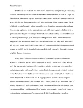Rise of Narrative 11
Over the last few years ISIS has made public executions a reality for the global viewing
audience. James Folley was beheaded, Muath Al-Kassabeh was burned to death in a cage, and
even children are shooting captives in the back of their heads. These acts are simultaneously
being recorded and then posted online. This is because ISIS is delivering a narrative. The act
of killing is an act of narrative reinforcement for them. Executions are purposeful sending a
clear message legitimized by the graphic images accessible on every networked device to a
global audience. They are operating in the narrative space because they understand its value
to achieving their strategic goals. This could not be possible if the U.S. or another power
dropped nuclear weapons on all the cities ISIS controls. But the U.S. likely wont do that nor
will any other nation. That level of violence will be contained and limited wars practiced and
because of this ISIS, and Al Qaeda before them and it is likely more after them, will continue
to fight in the narrative space.
Today, most commanders-and-chiefs must consider their political constituents
passion for violence in warfare before engaging in it. Leaders must convince their political
body that war, executed under specified conditions, is in the best interest of the state. Once
again, this concept is preformed by those heads-of-state through narratives to their political
bodies. Narratives entrenched in popular culture, such as "Axis of Evil" with all of its loaded
terms, "Imperialist" or "Colonialist" and its baggage, or even "infidels" and its religious
history, are more important today than ever before in the conduct of war. Therefore, the U.S.
military needs to sufficiently update its doctrine, rewrite its Professional Military Education
curriculum, and field a total force capable of winning in the narrative space, lest it expect to
continue its current trajectory of being unable to decisively end its military conflicts.
 