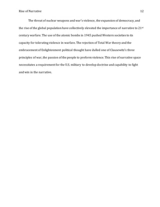 Rise of Narrative 12
The threat of nuclear weapons and war's violence, the expansion of democracy, and
the rise of the global population have collectively elevated the importance of narrative to 21st
century warfare. The use of the atomic bombs in 1945 pushed Western societies to its
capacity for tolerating violence in warfare. The rejection of Total War theory and the
embracement of Enlightenment political thought have dulled one of Clausewitz's three
principles of war, the passion of the people to preform violence. This rise of narrative space
necessitates a requirement for the U.S. military to develop doctrine and capability to fight
and win in the narrative.
 