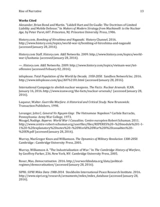 Rise of Narrative 13
Works Cited
Alexander, Brian Bond and Martin. "Liddell Hart and De Gualle: The Doctrines of Limited
Liability and Mobile Defense." In Makers of Modern Strategy from Machiavelli to the Nuclear
Age, by Peter Paret, 607. Princeton, NJ: Princeton University Press, 1986.
History.com. Bombing of Hiroshima and Nagasaki. History Channel. 2016.
http://www.history.com/topics/world-war-ii/bombing-of-hiroshima-and-nagasaki
(accessed January 28, 2016).
History.com Staff. History.com. A&E Networks. 2009. http://www.history.com/topics/world-
war-i/lusitania (accessed January 28, 2016).
—. History.com. A&E Networks. 2009. http://www.history.com/topics/vietnam-war/tet-
offensive (accessed Febuary 02, 2016).
infoplease. Total Population of the World by Decade, 1950-2050. Sandbox Network Inc. 2016.
http://www.infoplease.com/ipa/A0762181.html (accessed January 28, 2016).
International Campaign to abolish nuclear weapons. The Facts: Nuclear Arsenals. ICAN.
January 16, 2016. http://www.icanw.org/the-facts/nuclear-arsenals/ (accessed January 28,
2016).
Laqueur, Walter. Guerrilla Warfare: A Historical and Critical Study. New Brunswick:
Transaction Publishers, 1998.
Levanger, John C. General Vo Nguyen Giap: The Vietnamese Napoleon? Carlisle Barracks,
Pennsylvania: Army War College, 1973.
Mougel, Nadège. Reperes: World War I Casualties. Centre européen Robert Schuman. 2011.
http://www.centre-robert-schuman.org/userfiles/files/REPERES%20–%20module%201-1-
1%20-%20explanatory%20notes%20–%20World%20War%20I%20casualties%20–
%20EN.pdf (accessed January 28, 2016).
Murray, MacGregor Knox and Williamson. The Dynamics of Military Revolution 1300-2050.
Cambridge : Cambridge University Press, 2001.
Murray, Williamson A. "The Industrialization of War." In The Cambridge History of Warfare,
by Geoffrey Parker, 236. New York, NY: Cambridge University Press, 2005.
Roser, Max. Democratisation. 2016. http://ourworldindata.org/data/political-
regimes/democratisation/ (accessed January 28, 2016).
SIPRI. SIPRI Milex Data 1988-2014. Stockholm International Peace Research Institute. 2016.
http://www.sipri.org/research/armaments/milex/milex_database (accessed January 28,
2016).
 