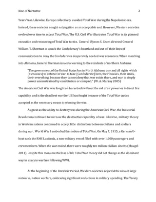 Rise of Narrative 2
Years War. Likewise, Europe collectively avoided Total War during the Napoleonic era.
Instead, these societies sought subjugation as an acceptable end. However, Western societies
evolved over time to accept Total War. The U.S. Civil War illustrates Total War in its planned
execution and resourcing of Total War tactics. General Ulysses S. Grant directed General
William T. Sherman to attack the Confederacy's heartland and cut off their lines of
communication to deny the Confederates desperately needed war resources. When marching
into Alabama, General Sherman issued a warning to the residents of northern Alabama:
"The government of the United States has in North Alabama any and all rights which
[it chooses] to enforce in war, to take [Confederate] lives, their houses, their lands,
their everything, because they cannot deny that war exists there, and war is simply
power unconstrained by constitution or compact." (W. A. Murray 2005)
The American Civil War was fought on horseback without the aid of air power or indirect fire
capability and is the deadliest war the U.S has fought because of the Total War tactics
accepted as the necessary means to winning the war.
As great as the ability to destroy was during the American Civil War, the Industrial
Revolution continued to increase the destructive capability of war. Likewise, military theory
in Western nations continued to accept little distinction between civilians and soldiers
during war. World War I embodied the notion of Total War. On May 7, 1915, a German U-
boat sank the RMS Lusitania, a non-military vessel filled with over 1,900 passengers and
crewmembers. When the war ended, there were roughly ten million civilian deaths (Mougel
2011). Despite this monumental loss of life Total War theory did not change as the dominant
way to execute warfare following WWI.
At the beginning of the Interwar Period, Western societies rejected the idea of large
nation vs, nation warfare, embracing significant reductions in military spending. The Treaty
 