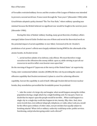 Rise of Narrative 3
of Versailles restricted military forces and the creation of the League of Nations was intended
to prevent a second world war. France went through the "lean years" (Alexander 1986) while
Great Britain adopted a policy deemed "The Ten Year Rule," where military spending was
minimal because the British believed no significant war would be fought in the next ten years
(Alexander 1986).
During this time of limited military funding, many great theorists of military affairs
emerged. Italian General Giulio Douhet was one of them and wrote his theoretical work on
the potential impact of aerial capabilities in war titled, Command of the Air. Douhet's
predictions of air power’s effects were largely validated during WWII in the aftermath of the
atomic bombs. As Douhet wrote:
"… aerial warfare admits of no defense, only offense. We must therefore resign
ourselves to the offensives the enemy inflicts upon us, while striving to put all our
resources to work to inflict even heavier ones upon him."
On the morning of August 6th Japan was at the mercy of the United States' air superiority.
Today, inter-continental ballistic missiles (ICBMs) fill this role by providing the same air
offensive capability that Douhet envisioned. A plane is a tool for achieving offensive
capability, but not the capability in and of itself. Although Douhet did not foresee nuclear
bombs, they nonetheless personified the formidable power he predicted:
"… take the center of a large city and imagine what would happen among the civilian
population during a single attack by a single bombing unit. For my part, I have no
doubt that its impact upon the people would be terrible… What could happen to a
single city in a single day could also happen to ten, twenty, fifty cities. And, since
news travels fast, even without telegraph, telephone, or radio, what, I ask you, would
be the effect upon civilians of other cities, not yet stricken but equally subject to
bombing attacks? What civil or military authority could keep order, public services
functioning, and production going under such a threat?"
 