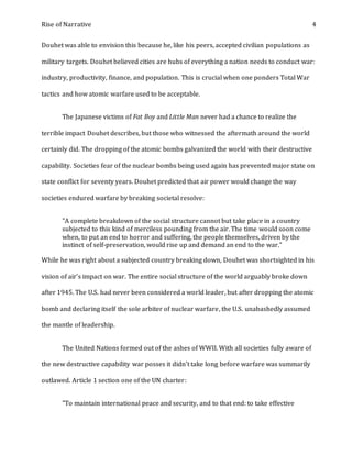 Rise of Narrative 4
Douhet was able to envision this because he, like his peers, accepted civilian populations as
military targets. Douhet believed cities are hubs of everything a nation needs to conduct war:
industry, productivity, finance, and population. This is crucial when one ponders Total War
tactics and how atomic warfare used to be acceptable.
The Japanese victims of Fat Boy and Little Man never had a chance to realize the
terrible impact Douhet describes, but those who witnessed the aftermath around the world
certainly did. The dropping of the atomic bombs galvanized the world with their destructive
capability. Societies fear of the nuclear bombs being used again has prevented major state on
state conflict for seventy years. Douhet predicted that air power would change the way
societies endured warfare by breaking societal resolve:
"A complete breakdown of the social structure cannot but take place in a country
subjected to this kind of merciless pounding from the air. The time would soon come
when, to put an end to horror and suffering, the people themselves, driven by the
instinct of self-preservation, would rise up and demand an end to the war."
While he was right about a subjected country breaking down, Douhet was shortsighted in his
vision of air’s impact on war. The entire social structure of the world arguably broke down
after 1945. The U.S. had never been considered a world leader, but after dropping the atomic
bomb and declaring itself the sole arbiter of nuclear warfare, the U.S. unabashedly assumed
the mantle of leadership.
The United Nations formed out of the ashes of WWII. With all societies fully aware of
the new destructive capability war posses it didn’t take long before warfare was summarily
outlawed. Article 1 section one of the UN charter:
"To maintain international peace and security, and to that end: to take effective
 