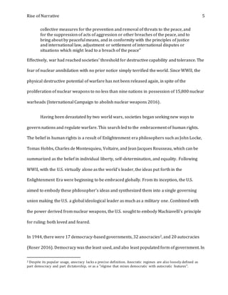 Rise of Narrative 5
collective measures for the prevention and removal of threats to the peace, and
for the suppression of acts of aggression or other breaches of the peace, and to
bring about by peaceful means, and in conformity with the principles of justice
and international law, adjustment or settlement of international disputes or
situations which might lead to a breach of the peace"
Effectively, war had reached societies' threshold for destructive capability and tolerance. The
fear of nuclear annihilation with no prior notice simply terrified the world. Since WWII, the
physical destructive potential of warfare has not been released again, in spite of the
proliferation of nuclear weapons to no less than nine nations in possession of 15,800 nuclear
warheads (International Campaign to abolish nuclear weapons 2016).
Having been devastated by two world wars, societies began seeking new ways to
govern nations and regulate warfare. This search led to the embracement of human rights.
The belief in human rights is a result of Enlightenment era philosophers such as John Locke,
Tomas Hobbs, Charles de Montesquieu, Voltaire, and Jean Jacques Rousseau, which can be
summarized as the belief in individual liberty, self-determination, and equality. Following
WWII, with the U.S. virtually alone as the world’s leader, the ideas put forth in the
Enlightenment Era were beginning to be embraced globally. From its inception, the U.S.
aimed to embody these philosopher's ideas and synthesized them into a single governing
union making the U.S. a global ideological leader as much as a military one. Combined with
the power derived from nuclear weapons, the U.S. sought to embody Machiavelli's principle
for ruling: both loved and feared.
In 1944, there were 17 democracy-based governments, 32 anocracies2, and 20 autocracies
(Roser 2016). Democracy was the least used, and also least populated form of government. In
2 Despite its popular usage, anocracy lacks a precise definition. Anocratic regimes are also loosely defined as
part democracy and part dictatorship, or as a "régime that mixes democratic with autocratic features".
 