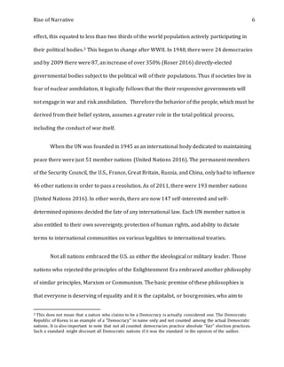 Rise of Narrative 6
effect, this equated to less than two thirds of the world population actively participating in
their political bodies.3 This began to change after WWII. In 1948, there were 24 democracies
and by 2009 there were 87, an increase of over 350% (Roser 2016) directly-elected
governmental bodies subject to the political will of their populations. Thus if societies live in
fear of nuclear annihilation, it logically follows that the their responsive governments will
not engage in war and risk annihilation. Therefore the behavior of the people, which must be
derived from their belief system, assumes a greater role in the total political process,
including the conduct of war itself.
When the UN was founded in 1945 as an international body dedicated to maintaining
peace there were just 51 member nations (United Nations 2016). The permanent members
of the Security Council, the U.S., France, Great Britain, Russia, and China, only had to influence
46 other nations in order to pass a resolution. As of 2011, there were 193 member nations
(United Nations 2016). In other words, there are now 147 self-interested and self-
determined opinions decided the fate of any international law. Each UN member nation is
also entitled to their own sovereignty, protection of human rights, and ability to dictate
terms to international communities on various legalities to international treaties.
Not all nations embraced the U.S. as either the ideological or military leader. Those
nations who rejected the principles of the Enlightenment Era embraced another philosophy
of similar principles, Marxism or Communism. The basic premise of these philosophies is
that everyone is deserving of equality and it is the capitalist, or bourgeoisies, who aim to
3 This does not mean that a nation who claims to be a Democracy is actually considered one. The Democratic
Republic of Korea is an example of a "Democracy" in name only and not counted among the actual Democratic
nations. It is also important to note that not all counted democracies practice absolute "fair" election practices.
Such a standard might discount all Democratic nations if it was the standard in the opinion of the author.
 