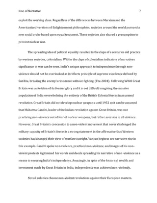 Rise of Narrative 7
exploit the working class. Regardless of the differences between Marxism and the
Americanized versions of Enlightenment philosophies, societies around the world pursued a
new social order based upon equal treatment. These societies also shared a presumption to
prevent nuclear war.
The spreading idea of political equality resulted in the claps of a centuries old practice
by western societies, colonialism. Within the claps of colonialism indicators of narratives
significance to war can be seen. India's unique approach to independence through non-
violence should not be overlooked as it reflects principle of supreme excellence defined by
SunTzu, breaking the enemy's resistance without fighting (Tzu 2004). Following WWII Great
Britain was a skeleton of its former glory and it is not difficult imagining the massive
population of India overwhelming the entirety of the British Colonial forces in an armed
revolution. Great Britain did not develop nuclear weapons until 1952 so it can be assumed
that Mahatma Gandhi, leader of the Indian revolution against Great Britain, was not
practicing non-violence out of fear of nuclear weapons, but rather aversion to all violence.
However, Great Britain's concession to a non-violent movement that never challenged the
military capacity of Britain's forces is a strong statement in the affirmative that Western
societies had changed their view of warfare outright. We can begin to see narrative rise in
this example. Gandhi spoke non-violence, practiced non-violence, and images of his non-
violent protests legitimized his words and deeds spreading his narrative of non-violence as a
means to securing India's independence. Amazingly, in spite of the historical wealth and
investment made by Great Britain in India, independence was achieved non-violently.
Not all colonies choose non-violent revolutions against their European masters.
 