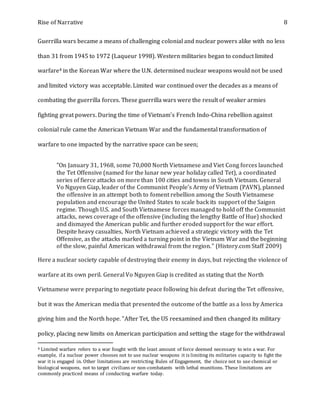 Rise of Narrative 8
Guerrilla wars became a means of challenging colonial and nuclear powers alike with no less
than 31 from 1945 to 1972 (Laqueur 1998). Western militaries began to conduct limited
warfare4 in the Korean War where the U.N. determined nuclear weapons would not be used
and limited victory was acceptable. Limited war continued over the decades as a means of
combating the guerrilla forces. These guerrilla wars were the result of weaker armies
fighting great powers. During the time of Vietnam's French Indo-China rebellion against
colonial rule came the American Vietnam War and the fundamental transformation of
warfare to one impacted by the narrative space can be seen;
"On January 31, 1968, some 70,000 North Vietnamese and Viet Cong forces launched
the Tet Offensive (named for the lunar new year holiday called Tet), a coordinated
series of fierce attacks on more than 100 cities and towns in South Vietnam. General
Vo Nguyen Giap, leader of the Communist People’s Army of Vietnam (PAVN), planned
the offensive in an attempt both to foment rebellion among the South Vietnamese
population and encourage the United States to scale back its support of the Saigon
regime. Though U.S. and South Vietnamese forces managed to hold off the Communist
attacks, news coverage of the offensive (including the lengthy Battle of Hue) shocked
and dismayed the American public and further eroded support for the war effort.
Despite heavy casualties, North Vietnam achieved a strategic victory with the Tet
Offensive, as the attacks marked a turning point in the Vietnam War and the beginning
of the slow, painful American withdrawal from the region." (History.com Staff 2009)
Here a nuclear society capable of destroying their enemy in days, but rejecting the violence of
warfare at its own peril. General Vo Nguyen Giap is credited as stating that the North
Vietnamese were preparing to negotiate peace following his defeat during the Tet offensive,
but it was the American media that presented the outcome of the battle as a loss by America
giving him and the North hope. "After Tet, the US reexamined and then changed its military
policy, placing new limits on American participation and setting the stage for the withdrawal
4 Limited warfare refers to a war fought with the least amount of force deemed necessary to win a war. For
example, if a nuclear power chooses not to use nuclear weapons it is limiting its militaries capacity to fight the
war it is engaged in. Other limitations are restricting Rules of Engagement, the choice not to use chemical or
biological weapons, not to target civilians or non-combatants with lethal munitions. These limitations are
commonly practiced means of conducting warfare today.
 